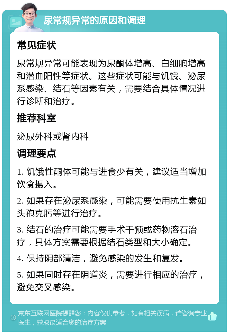 尿常规异常的原因和调理 常见症状 尿常规异常可能表现为尿酮体增高、白细胞增高和潜血阳性等症状。这些症状可能与饥饿、泌尿系感染、结石等因素有关，需要结合具体情况进行诊断和治疗。 推荐科室 泌尿外科或肾内科 调理要点 1. 饥饿性酮体可能与进食少有关，建议适当增加饮食摄入。 2. 如果存在泌尿系感染，可能需要使用抗生素如头孢克肟等进行治疗。 3. 结石的治疗可能需要手术干预或药物溶石治疗，具体方案需要根据结石类型和大小确定。 4. 保持阴部清洁，避免感染的发生和复发。 5. 如果同时存在阴道炎，需要进行相应的治疗，避免交叉感染。