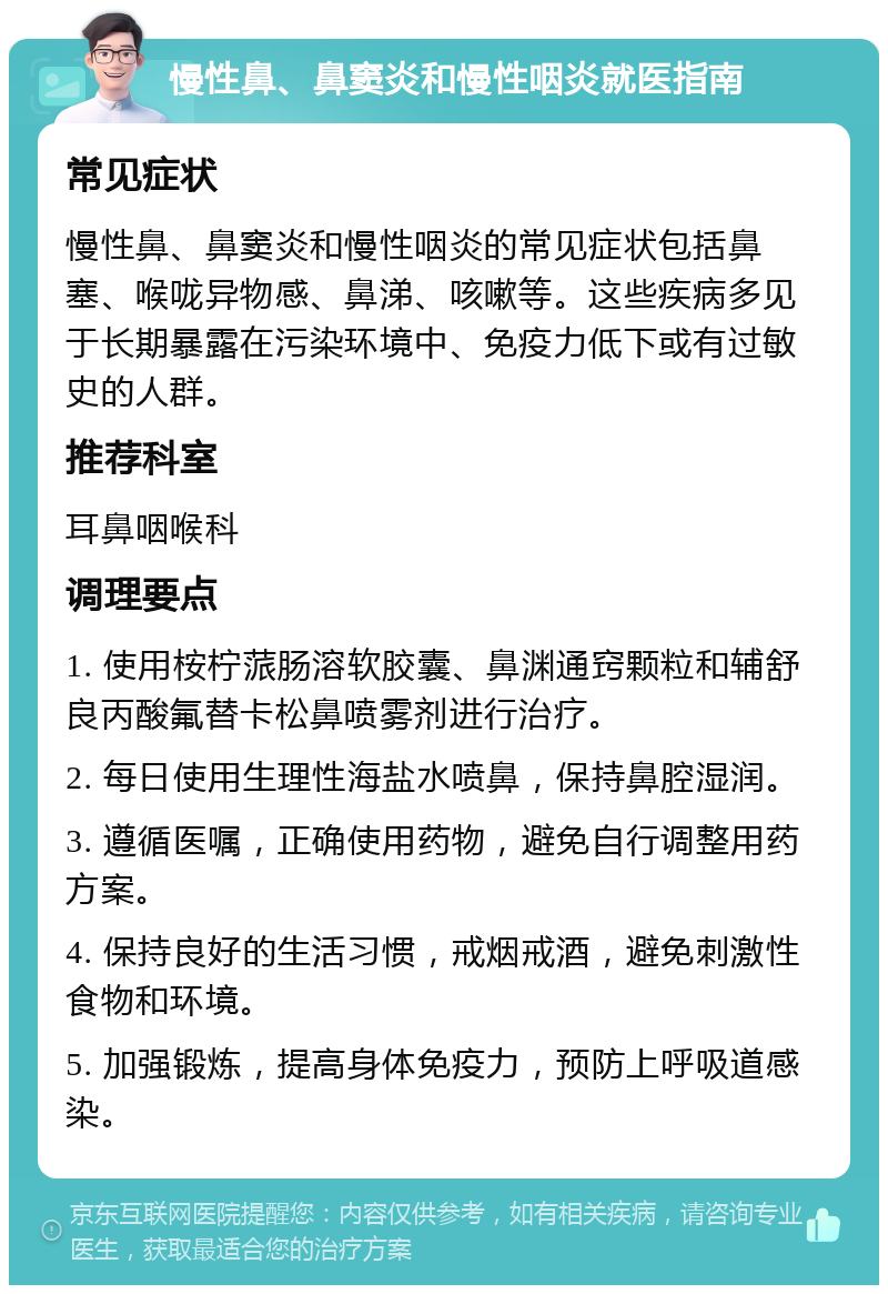 慢性鼻、鼻窦炎和慢性咽炎就医指南 常见症状 慢性鼻、鼻窦炎和慢性咽炎的常见症状包括鼻塞、喉咙异物感、鼻涕、咳嗽等。这些疾病多见于长期暴露在污染环境中、免疫力低下或有过敏史的人群。 推荐科室 耳鼻咽喉科 调理要点 1. 使用桉柠蒎肠溶软胶囊、鼻渊通窍颗粒和辅舒良丙酸氟替卡松鼻喷雾剂进行治疗。 2. 每日使用生理性海盐水喷鼻，保持鼻腔湿润。 3. 遵循医嘱，正确使用药物，避免自行调整用药方案。 4. 保持良好的生活习惯，戒烟戒酒，避免刺激性食物和环境。 5. 加强锻炼，提高身体免疫力，预防上呼吸道感染。