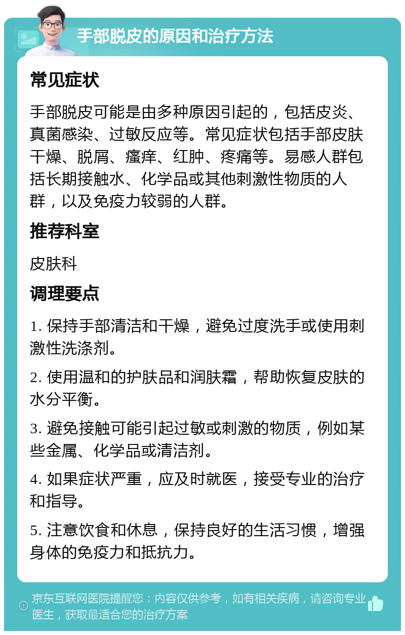 手部脱皮的原因和治疗方法 常见症状 手部脱皮可能是由多种原因引起的，包括皮炎、真菌感染、过敏反应等。常见症状包括手部皮肤干燥、脱屑、瘙痒、红肿、疼痛等。易感人群包括长期接触水、化学品或其他刺激性物质的人群，以及免疫力较弱的人群。 推荐科室 皮肤科 调理要点 1. 保持手部清洁和干燥，避免过度洗手或使用刺激性洗涤剂。 2. 使用温和的护肤品和润肤霜，帮助恢复皮肤的水分平衡。 3. 避免接触可能引起过敏或刺激的物质，例如某些金属、化学品或清洁剂。 4. 如果症状严重，应及时就医，接受专业的治疗和指导。 5. 注意饮食和休息，保持良好的生活习惯，增强身体的免疫力和抵抗力。