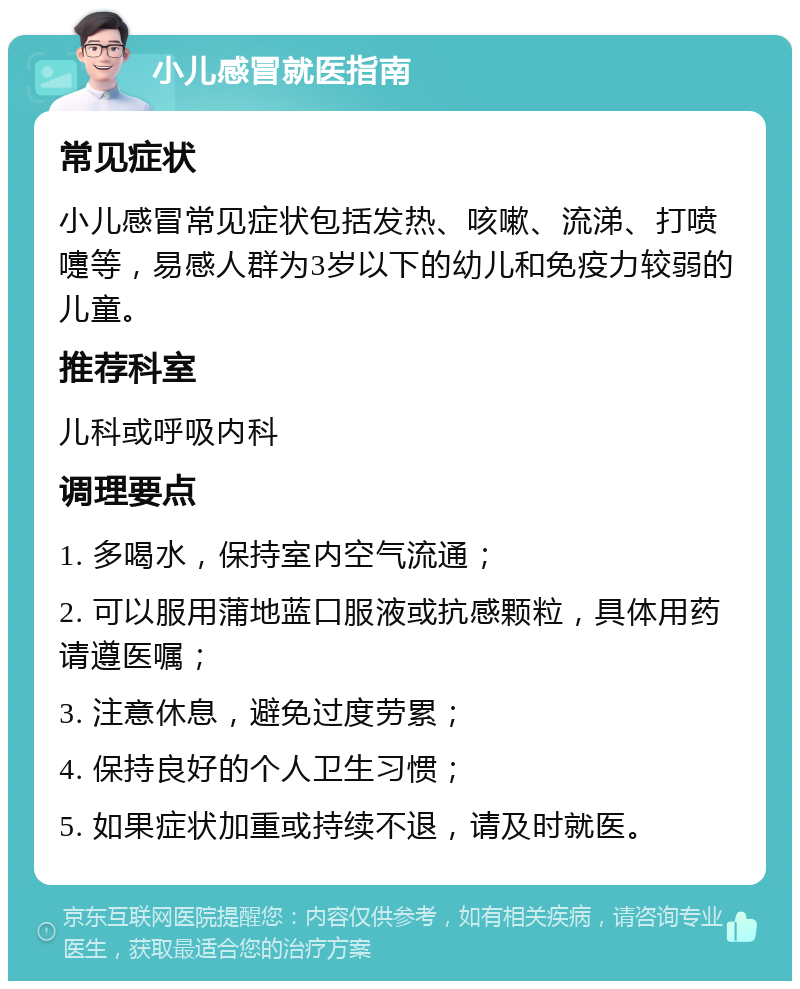 小儿感冒就医指南 常见症状 小儿感冒常见症状包括发热、咳嗽、流涕、打喷嚏等，易感人群为3岁以下的幼儿和免疫力较弱的儿童。 推荐科室 儿科或呼吸内科 调理要点 1. 多喝水，保持室内空气流通； 2. 可以服用蒲地蓝口服液或抗感颗粒，具体用药请遵医嘱； 3. 注意休息，避免过度劳累； 4. 保持良好的个人卫生习惯； 5. 如果症状加重或持续不退，请及时就医。