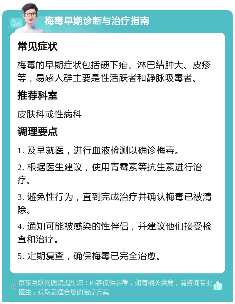 梅毒早期诊断与治疗指南 常见症状 梅毒的早期症状包括硬下疳、淋巴结肿大、皮疹等，易感人群主要是性活跃者和静脉吸毒者。 推荐科室 皮肤科或性病科 调理要点 1. 及早就医，进行血液检测以确诊梅毒。 2. 根据医生建议，使用青霉素等抗生素进行治疗。 3. 避免性行为，直到完成治疗并确认梅毒已被清除。 4. 通知可能被感染的性伴侣，并建议他们接受检查和治疗。 5. 定期复查，确保梅毒已完全治愈。