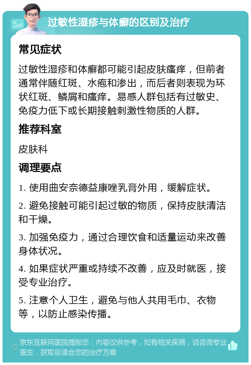 过敏性湿疹与体癣的区别及治疗 常见症状 过敏性湿疹和体癣都可能引起皮肤瘙痒，但前者通常伴随红斑、水疱和渗出，而后者则表现为环状红斑、鳞屑和瘙痒。易感人群包括有过敏史、免疫力低下或长期接触刺激性物质的人群。 推荐科室 皮肤科 调理要点 1. 使用曲安奈德益康唑乳膏外用，缓解症状。 2. 避免接触可能引起过敏的物质，保持皮肤清洁和干燥。 3. 加强免疫力，通过合理饮食和适量运动来改善身体状况。 4. 如果症状严重或持续不改善，应及时就医，接受专业治疗。 5. 注意个人卫生，避免与他人共用毛巾、衣物等，以防止感染传播。