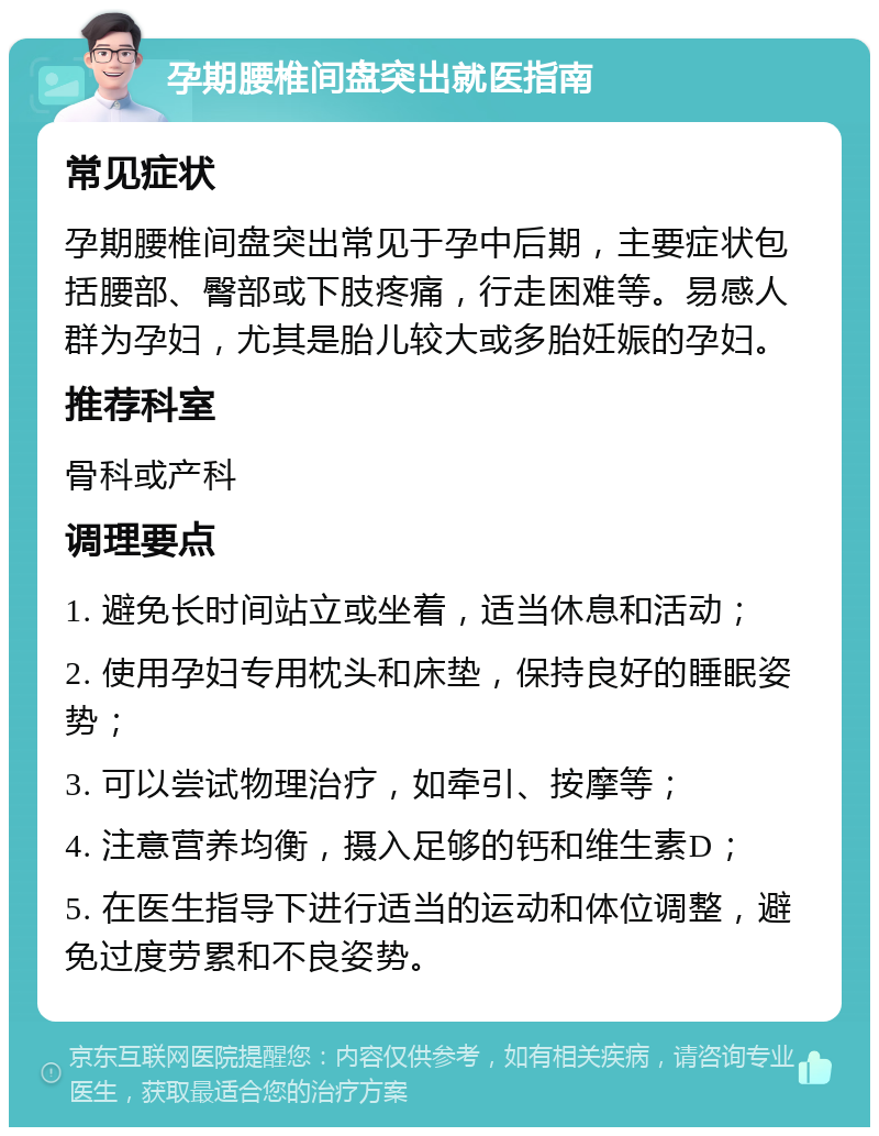 孕期腰椎间盘突出就医指南 常见症状 孕期腰椎间盘突出常见于孕中后期，主要症状包括腰部、臀部或下肢疼痛，行走困难等。易感人群为孕妇，尤其是胎儿较大或多胎妊娠的孕妇。 推荐科室 骨科或产科 调理要点 1. 避免长时间站立或坐着，适当休息和活动； 2. 使用孕妇专用枕头和床垫，保持良好的睡眠姿势； 3. 可以尝试物理治疗，如牵引、按摩等； 4. 注意营养均衡，摄入足够的钙和维生素D； 5. 在医生指导下进行适当的运动和体位调整，避免过度劳累和不良姿势。