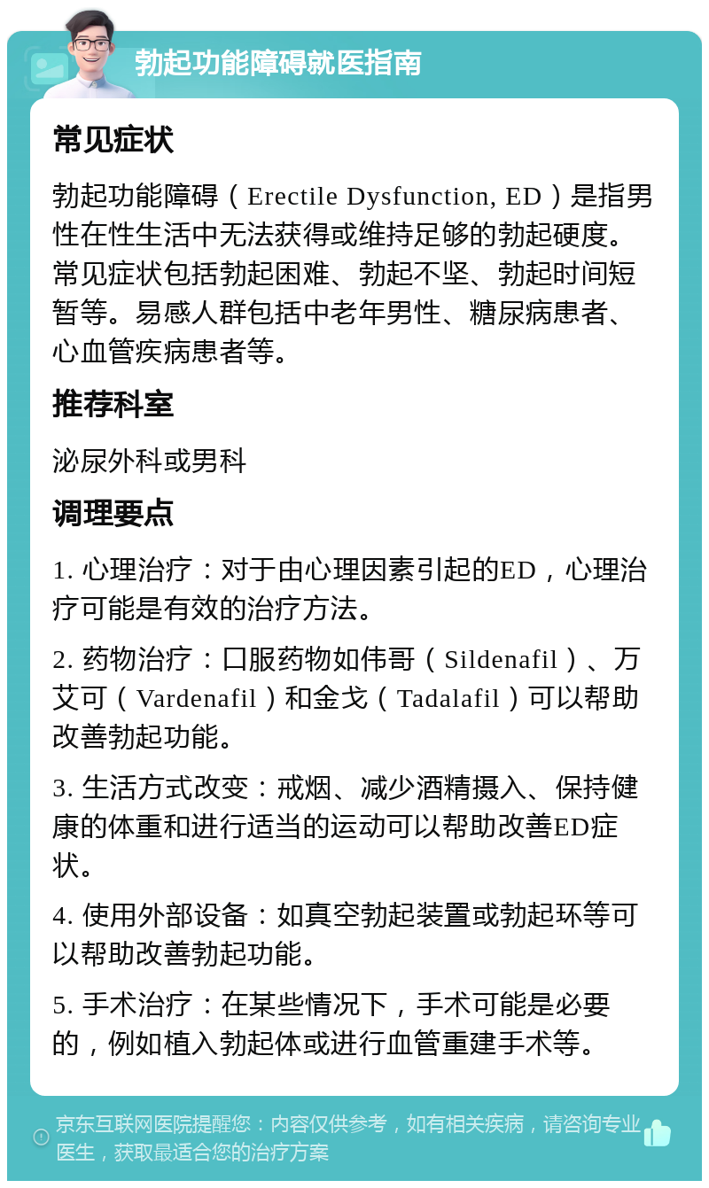 勃起功能障碍就医指南 常见症状 勃起功能障碍（Erectile Dysfunction, ED）是指男性在性生活中无法获得或维持足够的勃起硬度。常见症状包括勃起困难、勃起不坚、勃起时间短暂等。易感人群包括中老年男性、糖尿病患者、心血管疾病患者等。 推荐科室 泌尿外科或男科 调理要点 1. 心理治疗：对于由心理因素引起的ED，心理治疗可能是有效的治疗方法。 2. 药物治疗：口服药物如伟哥（Sildenafil）、万艾可（Vardenafil）和金戈（Tadalafil）可以帮助改善勃起功能。 3. 生活方式改变：戒烟、减少酒精摄入、保持健康的体重和进行适当的运动可以帮助改善ED症状。 4. 使用外部设备：如真空勃起装置或勃起环等可以帮助改善勃起功能。 5. 手术治疗：在某些情况下，手术可能是必要的，例如植入勃起体或进行血管重建手术等。