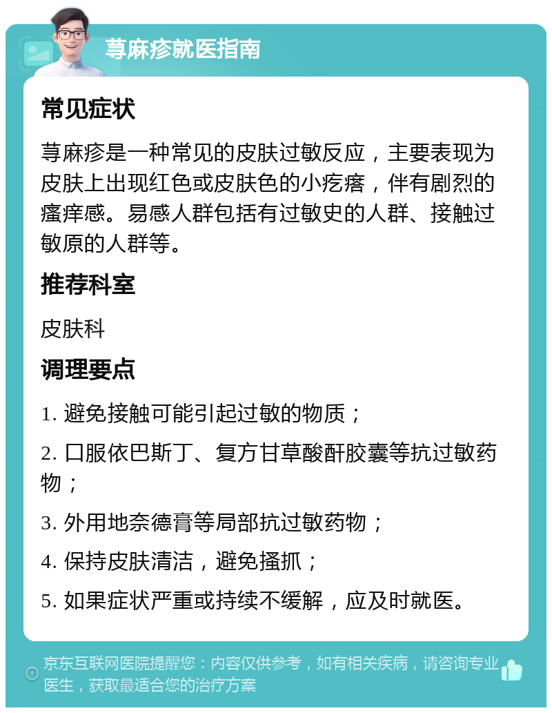 荨麻疹就医指南 常见症状 荨麻疹是一种常见的皮肤过敏反应，主要表现为皮肤上出现红色或皮肤色的小疙瘩，伴有剧烈的瘙痒感。易感人群包括有过敏史的人群、接触过敏原的人群等。 推荐科室 皮肤科 调理要点 1. 避免接触可能引起过敏的物质； 2. 口服依巴斯丁、复方甘草酸酐胶囊等抗过敏药物； 3. 外用地奈德膏等局部抗过敏药物； 4. 保持皮肤清洁，避免搔抓； 5. 如果症状严重或持续不缓解，应及时就医。