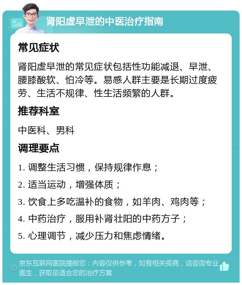 肾阳虚早泄的中医治疗指南 常见症状 肾阳虚早泄的常见症状包括性功能减退、早泄、腰膝酸软、怕冷等。易感人群主要是长期过度疲劳、生活不规律、性生活频繁的人群。 推荐科室 中医科、男科 调理要点 1. 调整生活习惯，保持规律作息； 2. 适当运动，增强体质； 3. 饮食上多吃温补的食物，如羊肉、鸡肉等； 4. 中药治疗，服用补肾壮阳的中药方子； 5. 心理调节，减少压力和焦虑情绪。