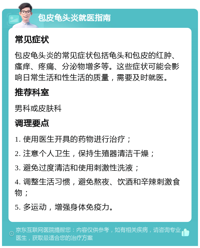 包皮龟头炎就医指南 常见症状 包皮龟头炎的常见症状包括龟头和包皮的红肿、瘙痒、疼痛、分泌物增多等。这些症状可能会影响日常生活和性生活的质量，需要及时就医。 推荐科室 男科或皮肤科 调理要点 1. 使用医生开具的药物进行治疗； 2. 注意个人卫生，保持生殖器清洁干燥； 3. 避免过度清洁和使用刺激性洗液； 4. 调整生活习惯，避免熬夜、饮酒和辛辣刺激食物； 5. 多运动，增强身体免疫力。