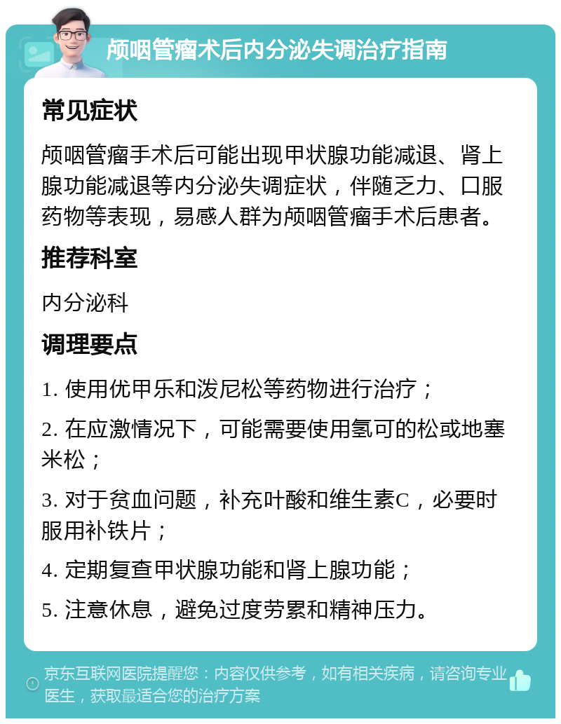 颅咽管瘤术后内分泌失调治疗指南 常见症状 颅咽管瘤手术后可能出现甲状腺功能减退、肾上腺功能减退等内分泌失调症状，伴随乏力、口服药物等表现，易感人群为颅咽管瘤手术后患者。 推荐科室 内分泌科 调理要点 1. 使用优甲乐和泼尼松等药物进行治疗； 2. 在应激情况下，可能需要使用氢可的松或地塞米松； 3. 对于贫血问题，补充叶酸和维生素C，必要时服用补铁片； 4. 定期复查甲状腺功能和肾上腺功能； 5. 注意休息，避免过度劳累和精神压力。