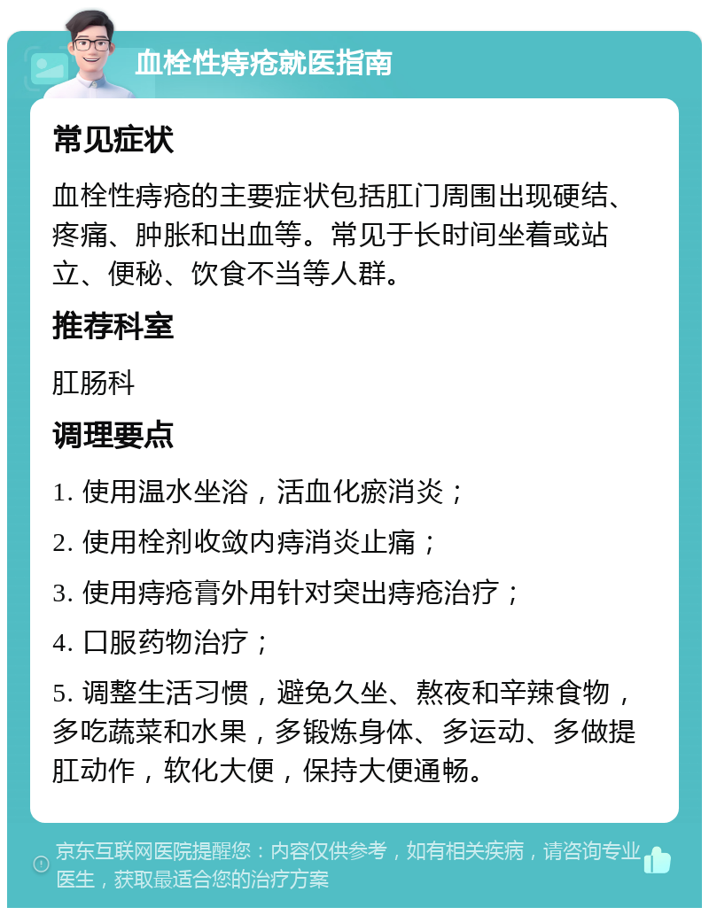 血栓性痔疮就医指南 常见症状 血栓性痔疮的主要症状包括肛门周围出现硬结、疼痛、肿胀和出血等。常见于长时间坐着或站立、便秘、饮食不当等人群。 推荐科室 肛肠科 调理要点 1. 使用温水坐浴，活血化瘀消炎； 2. 使用栓剂收敛内痔消炎止痛； 3. 使用痔疮膏外用针对突出痔疮治疗； 4. 口服药物治疗； 5. 调整生活习惯，避免久坐、熬夜和辛辣食物，多吃蔬菜和水果，多锻炼身体、多运动、多做提肛动作，软化大便，保持大便通畅。