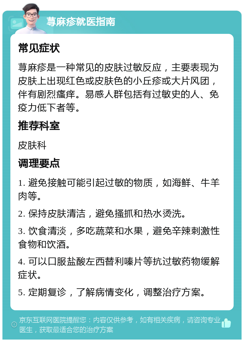 荨麻疹就医指南 常见症状 荨麻疹是一种常见的皮肤过敏反应，主要表现为皮肤上出现红色或皮肤色的小丘疹或大片风团，伴有剧烈瘙痒。易感人群包括有过敏史的人、免疫力低下者等。 推荐科室 皮肤科 调理要点 1. 避免接触可能引起过敏的物质，如海鲜、牛羊肉等。 2. 保持皮肤清洁，避免搔抓和热水烫洗。 3. 饮食清淡，多吃蔬菜和水果，避免辛辣刺激性食物和饮酒。 4. 可以口服盐酸左西替利嗪片等抗过敏药物缓解症状。 5. 定期复诊，了解病情变化，调整治疗方案。