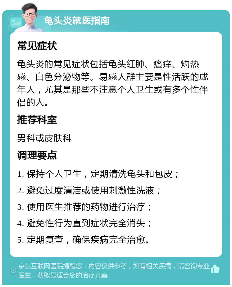 龟头炎就医指南 常见症状 龟头炎的常见症状包括龟头红肿、瘙痒、灼热感、白色分泌物等。易感人群主要是性活跃的成年人，尤其是那些不注意个人卫生或有多个性伴侣的人。 推荐科室 男科或皮肤科 调理要点 1. 保持个人卫生，定期清洗龟头和包皮； 2. 避免过度清洁或使用刺激性洗液； 3. 使用医生推荐的药物进行治疗； 4. 避免性行为直到症状完全消失； 5. 定期复查，确保疾病完全治愈。