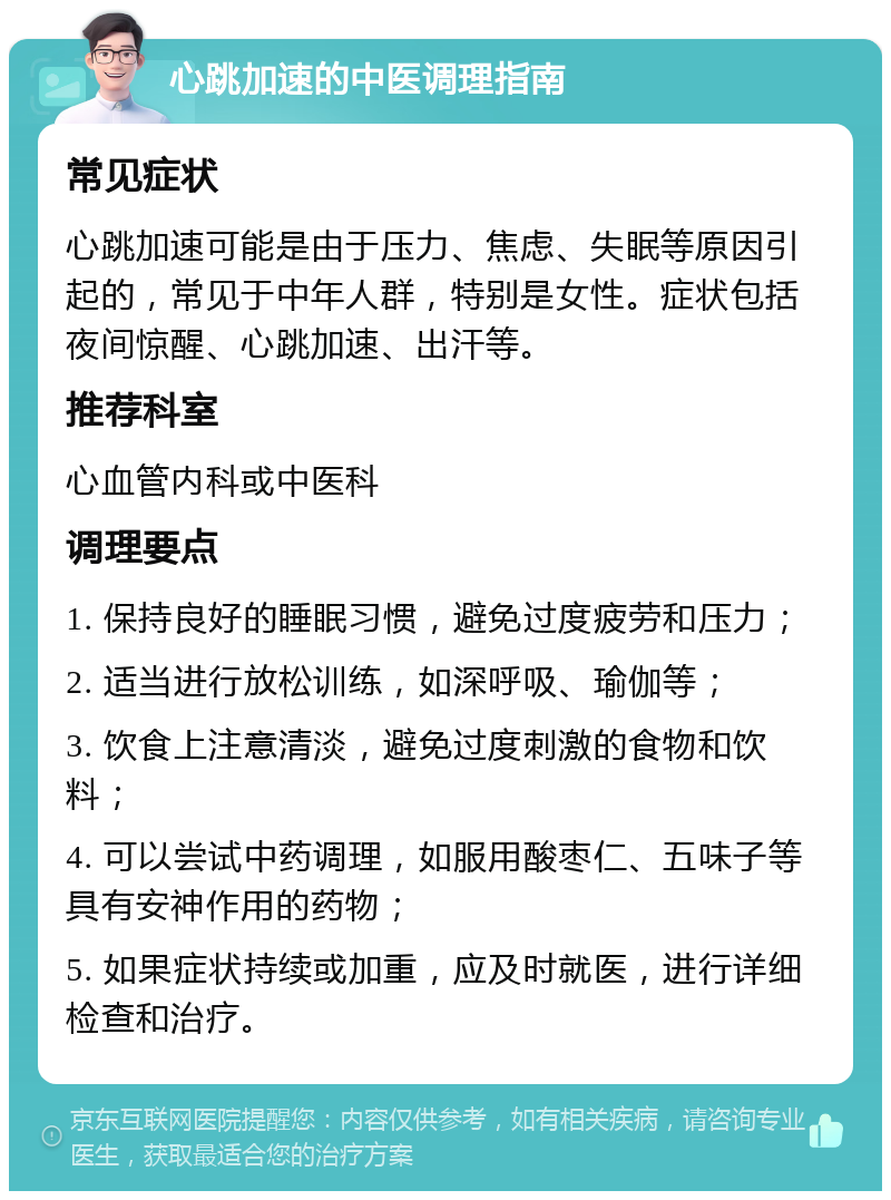 心跳加速的中医调理指南 常见症状 心跳加速可能是由于压力、焦虑、失眠等原因引起的，常见于中年人群，特别是女性。症状包括夜间惊醒、心跳加速、出汗等。 推荐科室 心血管内科或中医科 调理要点 1. 保持良好的睡眠习惯，避免过度疲劳和压力； 2. 适当进行放松训练，如深呼吸、瑜伽等； 3. 饮食上注意清淡，避免过度刺激的食物和饮料； 4. 可以尝试中药调理，如服用酸枣仁、五味子等具有安神作用的药物； 5. 如果症状持续或加重，应及时就医，进行详细检查和治疗。