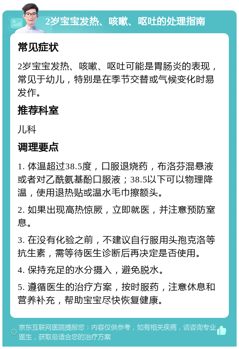 2岁宝宝发热、咳嗽、呕吐的处理指南 常见症状 2岁宝宝发热、咳嗽、呕吐可能是胃肠炎的表现，常见于幼儿，特别是在季节交替或气候变化时易发作。 推荐科室 儿科 调理要点 1. 体温超过38.5度，口服退烧药，布洛芬混悬液或者对乙酰氨基酚口服液；38.5以下可以物理降温，使用退热贴或温水毛巾擦额头。 2. 如果出现高热惊厥，立即就医，并注意预防窒息。 3. 在没有化验之前，不建议自行服用头孢克洛等抗生素，需等待医生诊断后再决定是否使用。 4. 保持充足的水分摄入，避免脱水。 5. 遵循医生的治疗方案，按时服药，注意休息和营养补充，帮助宝宝尽快恢复健康。