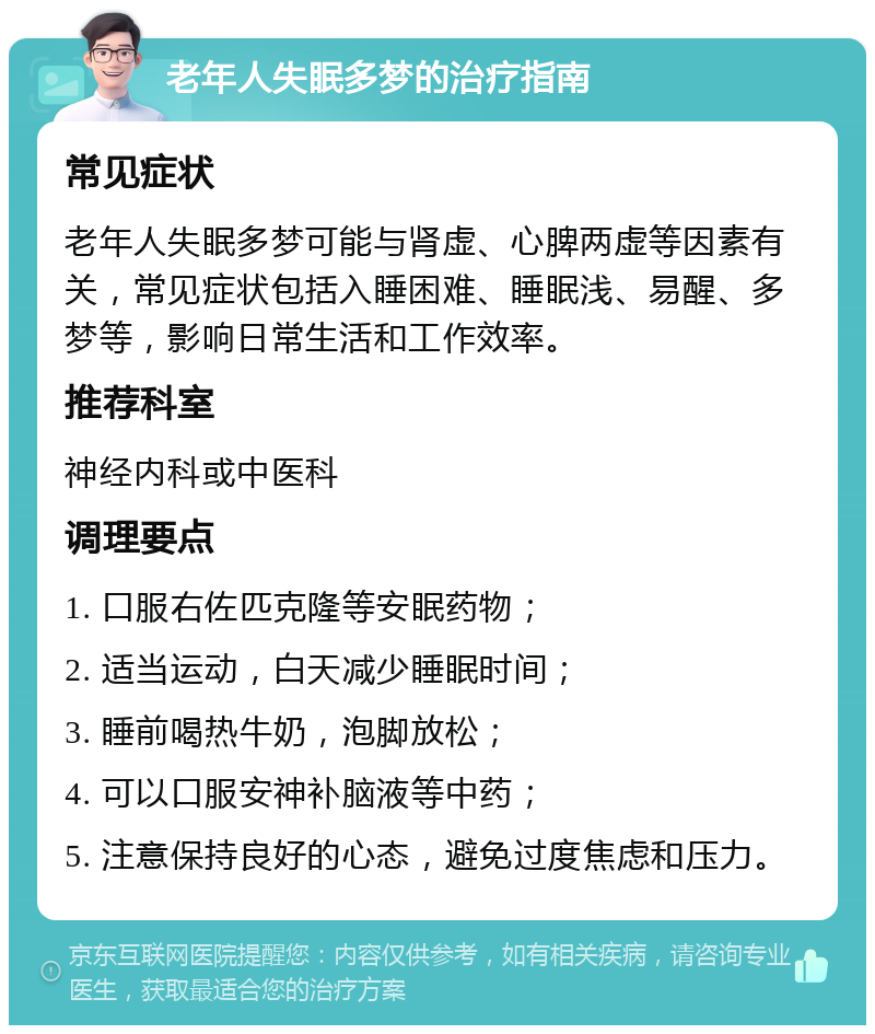 老年人失眠多梦的治疗指南 常见症状 老年人失眠多梦可能与肾虚、心脾两虚等因素有关，常见症状包括入睡困难、睡眠浅、易醒、多梦等，影响日常生活和工作效率。 推荐科室 神经内科或中医科 调理要点 1. 口服右佐匹克隆等安眠药物； 2. 适当运动，白天减少睡眠时间； 3. 睡前喝热牛奶，泡脚放松； 4. 可以口服安神补脑液等中药； 5. 注意保持良好的心态，避免过度焦虑和压力。