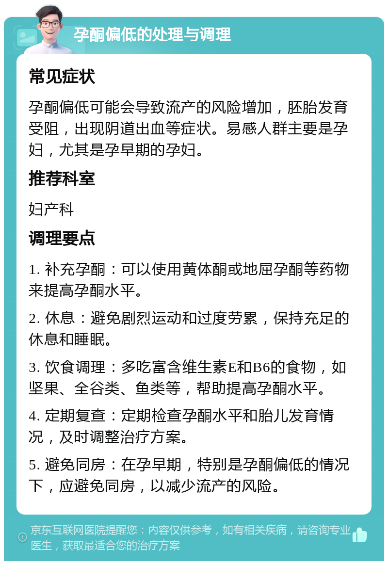 孕酮偏低的处理与调理 常见症状 孕酮偏低可能会导致流产的风险增加，胚胎发育受阻，出现阴道出血等症状。易感人群主要是孕妇，尤其是孕早期的孕妇。 推荐科室 妇产科 调理要点 1. 补充孕酮：可以使用黄体酮或地屈孕酮等药物来提高孕酮水平。 2. 休息：避免剧烈运动和过度劳累，保持充足的休息和睡眠。 3. 饮食调理：多吃富含维生素E和B6的食物，如坚果、全谷类、鱼类等，帮助提高孕酮水平。 4. 定期复查：定期检查孕酮水平和胎儿发育情况，及时调整治疗方案。 5. 避免同房：在孕早期，特别是孕酮偏低的情况下，应避免同房，以减少流产的风险。