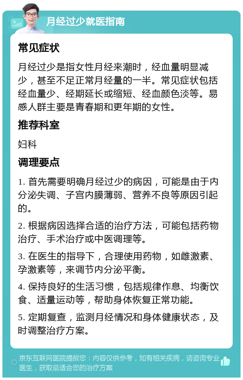 月经过少就医指南 常见症状 月经过少是指女性月经来潮时，经血量明显减少，甚至不足正常月经量的一半。常见症状包括经血量少、经期延长或缩短、经血颜色淡等。易感人群主要是青春期和更年期的女性。 推荐科室 妇科 调理要点 1. 首先需要明确月经过少的病因，可能是由于内分泌失调、子宫内膜薄弱、营养不良等原因引起的。 2. 根据病因选择合适的治疗方法，可能包括药物治疗、手术治疗或中医调理等。 3. 在医生的指导下，合理使用药物，如雌激素、孕激素等，来调节内分泌平衡。 4. 保持良好的生活习惯，包括规律作息、均衡饮食、适量运动等，帮助身体恢复正常功能。 5. 定期复查，监测月经情况和身体健康状态，及时调整治疗方案。