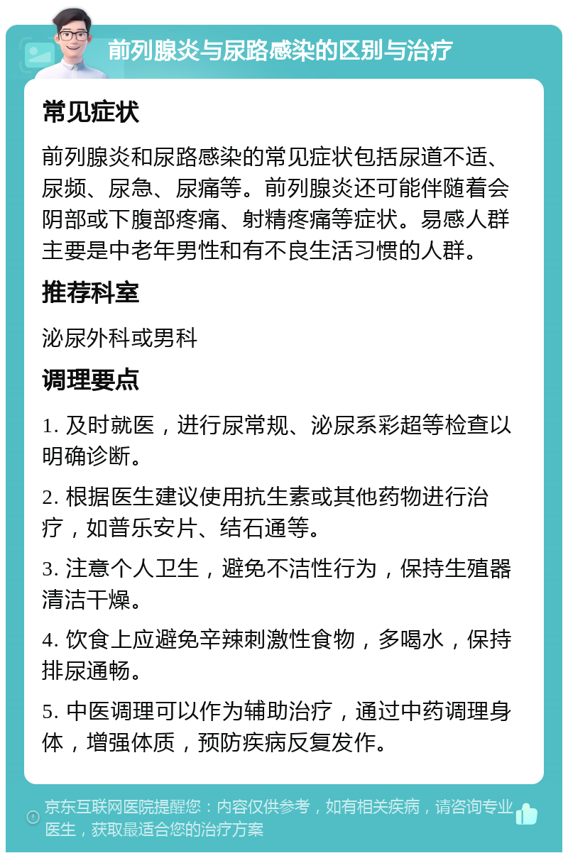 前列腺炎与尿路感染的区别与治疗 常见症状 前列腺炎和尿路感染的常见症状包括尿道不适、尿频、尿急、尿痛等。前列腺炎还可能伴随着会阴部或下腹部疼痛、射精疼痛等症状。易感人群主要是中老年男性和有不良生活习惯的人群。 推荐科室 泌尿外科或男科 调理要点 1. 及时就医，进行尿常规、泌尿系彩超等检查以明确诊断。 2. 根据医生建议使用抗生素或其他药物进行治疗，如普乐安片、结石通等。 3. 注意个人卫生，避免不洁性行为，保持生殖器清洁干燥。 4. 饮食上应避免辛辣刺激性食物，多喝水，保持排尿通畅。 5. 中医调理可以作为辅助治疗，通过中药调理身体，增强体质，预防疾病反复发作。