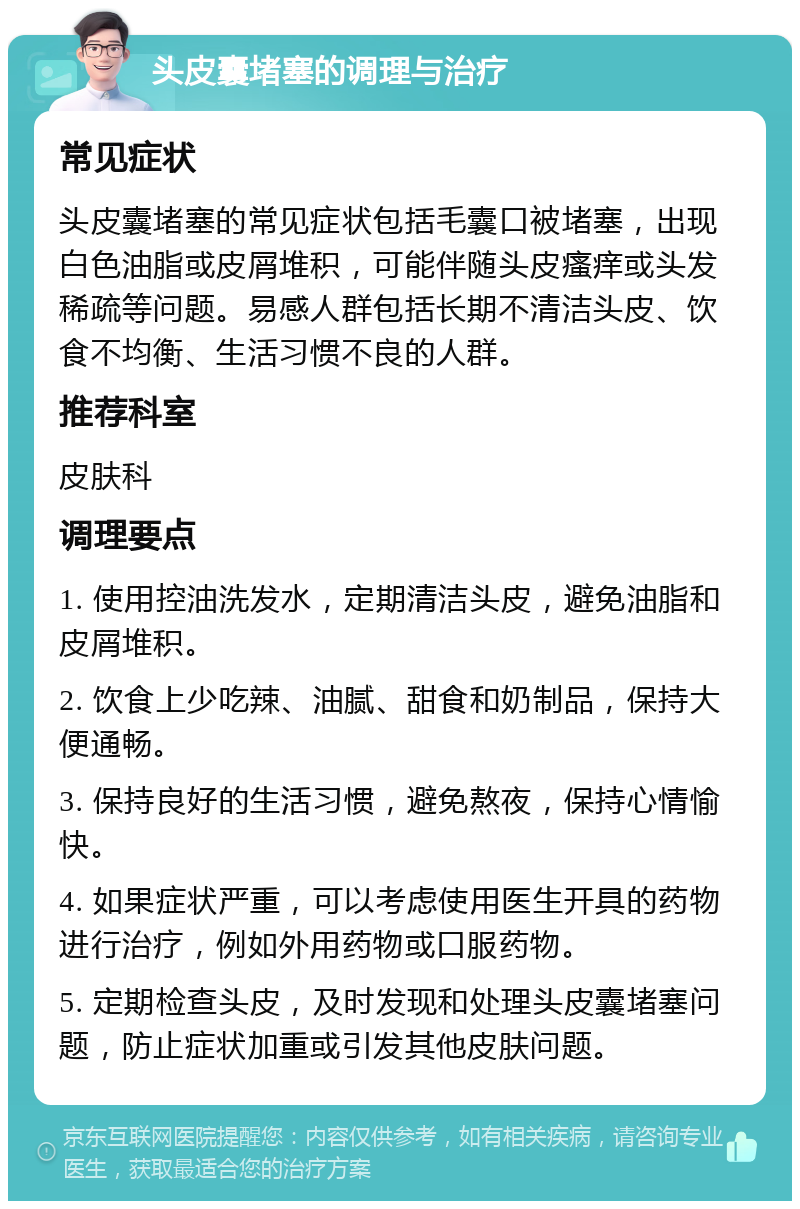 头皮囊堵塞的调理与治疗 常见症状 头皮囊堵塞的常见症状包括毛囊口被堵塞，出现白色油脂或皮屑堆积，可能伴随头皮瘙痒或头发稀疏等问题。易感人群包括长期不清洁头皮、饮食不均衡、生活习惯不良的人群。 推荐科室 皮肤科 调理要点 1. 使用控油洗发水，定期清洁头皮，避免油脂和皮屑堆积。 2. 饮食上少吃辣、油腻、甜食和奶制品，保持大便通畅。 3. 保持良好的生活习惯，避免熬夜，保持心情愉快。 4. 如果症状严重，可以考虑使用医生开具的药物进行治疗，例如外用药物或口服药物。 5. 定期检查头皮，及时发现和处理头皮囊堵塞问题，防止症状加重或引发其他皮肤问题。