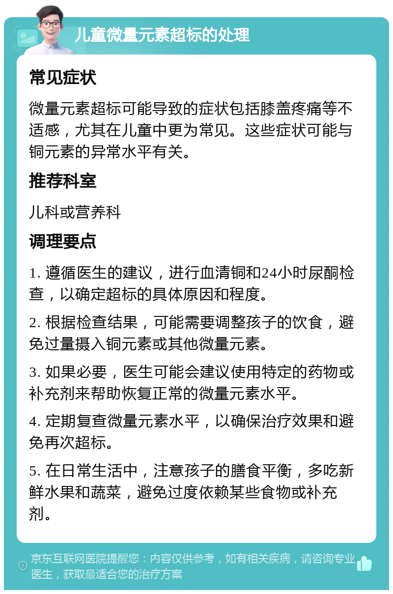 儿童微量元素超标的处理 常见症状 微量元素超标可能导致的症状包括膝盖疼痛等不适感，尤其在儿童中更为常见。这些症状可能与铜元素的异常水平有关。 推荐科室 儿科或营养科 调理要点 1. 遵循医生的建议，进行血清铜和24小时尿酮检查，以确定超标的具体原因和程度。 2. 根据检查结果，可能需要调整孩子的饮食，避免过量摄入铜元素或其他微量元素。 3. 如果必要，医生可能会建议使用特定的药物或补充剂来帮助恢复正常的微量元素水平。 4. 定期复查微量元素水平，以确保治疗效果和避免再次超标。 5. 在日常生活中，注意孩子的膳食平衡，多吃新鲜水果和蔬菜，避免过度依赖某些食物或补充剂。