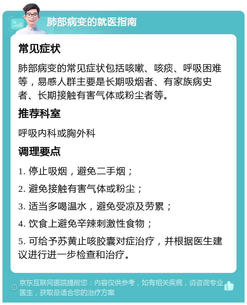 肺部病变的就医指南 常见症状 肺部病变的常见症状包括咳嗽、咳痰、呼吸困难等，易感人群主要是长期吸烟者、有家族病史者、长期接触有害气体或粉尘者等。 推荐科室 呼吸内科或胸外科 调理要点 1. 停止吸烟，避免二手烟； 2. 避免接触有害气体或粉尘； 3. 适当多喝温水，避免受凉及劳累； 4. 饮食上避免辛辣刺激性食物； 5. 可给予苏黄止咳胶囊对症治疗，并根据医生建议进行进一步检查和治疗。