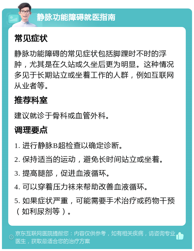 静脉功能障碍就医指南 常见症状 静脉功能障碍的常见症状包括脚踝时不时的浮肿，尤其是在久站或久坐后更为明显。这种情况多见于长期站立或坐着工作的人群，例如互联网从业者等。 推荐科室 建议就诊于骨科或血管外科。 调理要点 1. 进行静脉B超检查以确定诊断。 2. 保持适当的运动，避免长时间站立或坐着。 3. 提高腿部，促进血液循环。 4. 可以穿着压力袜来帮助改善血液循环。 5. 如果症状严重，可能需要手术治疗或药物干预（如利尿剂等）。