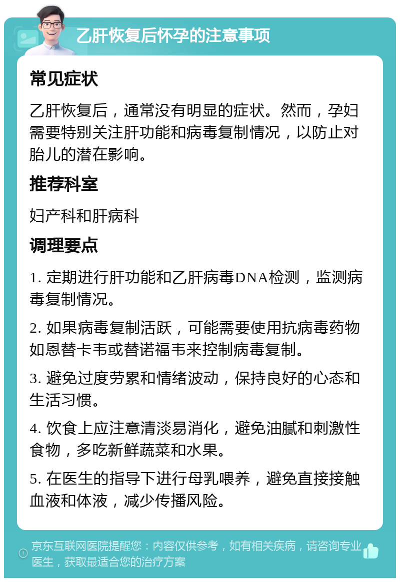 乙肝恢复后怀孕的注意事项 常见症状 乙肝恢复后，通常没有明显的症状。然而，孕妇需要特别关注肝功能和病毒复制情况，以防止对胎儿的潜在影响。 推荐科室 妇产科和肝病科 调理要点 1. 定期进行肝功能和乙肝病毒DNA检测，监测病毒复制情况。 2. 如果病毒复制活跃，可能需要使用抗病毒药物如恩替卡韦或替诺福韦来控制病毒复制。 3. 避免过度劳累和情绪波动，保持良好的心态和生活习惯。 4. 饮食上应注意清淡易消化，避免油腻和刺激性食物，多吃新鲜蔬菜和水果。 5. 在医生的指导下进行母乳喂养，避免直接接触血液和体液，减少传播风险。