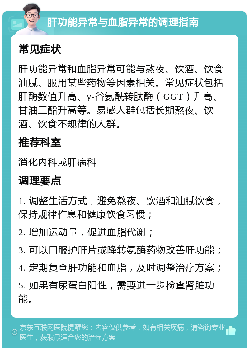 肝功能异常与血脂异常的调理指南 常见症状 肝功能异常和血脂异常可能与熬夜、饮酒、饮食油腻、服用某些药物等因素相关。常见症状包括肝酶数值升高、γ-谷氨酰转肽酶（GGT）升高、甘油三酯升高等。易感人群包括长期熬夜、饮酒、饮食不规律的人群。 推荐科室 消化内科或肝病科 调理要点 1. 调整生活方式，避免熬夜、饮酒和油腻饮食，保持规律作息和健康饮食习惯； 2. 增加运动量，促进血脂代谢； 3. 可以口服护肝片或降转氨酶药物改善肝功能； 4. 定期复查肝功能和血脂，及时调整治疗方案； 5. 如果有尿蛋白阳性，需要进一步检查肾脏功能。