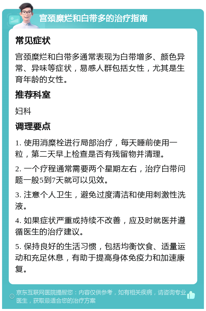 宫颈糜烂和白带多的治疗指南 常见症状 宫颈糜烂和白带多通常表现为白带增多、颜色异常、异味等症状，易感人群包括女性，尤其是生育年龄的女性。 推荐科室 妇科 调理要点 1. 使用消糜栓进行局部治疗，每天睡前使用一粒，第二天早上检查是否有残留物并清理。 2. 一个疗程通常需要两个星期左右，治疗白带问题一般5到7天就可以见效。 3. 注意个人卫生，避免过度清洁和使用刺激性洗液。 4. 如果症状严重或持续不改善，应及时就医并遵循医生的治疗建议。 5. 保持良好的生活习惯，包括均衡饮食、适量运动和充足休息，有助于提高身体免疫力和加速康复。