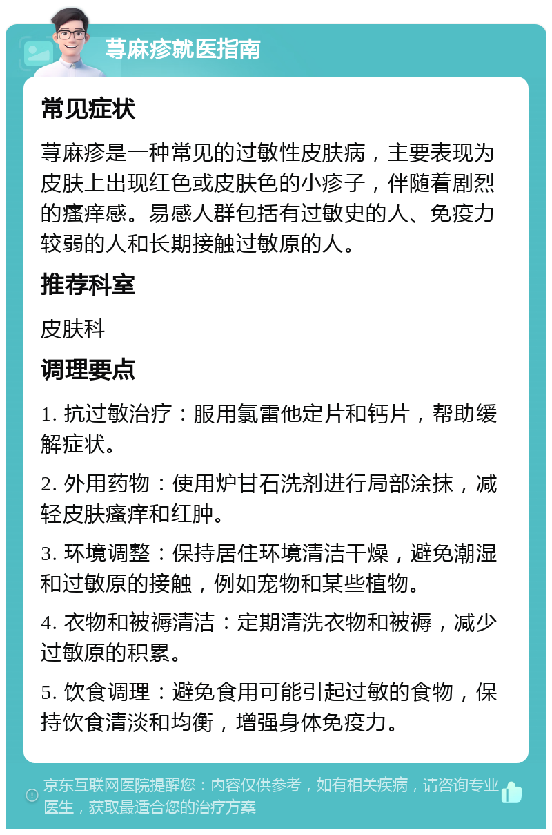 荨麻疹就医指南 常见症状 荨麻疹是一种常见的过敏性皮肤病，主要表现为皮肤上出现红色或皮肤色的小疹子，伴随着剧烈的瘙痒感。易感人群包括有过敏史的人、免疫力较弱的人和长期接触过敏原的人。 推荐科室 皮肤科 调理要点 1. 抗过敏治疗：服用氯雷他定片和钙片，帮助缓解症状。 2. 外用药物：使用炉甘石洗剂进行局部涂抹，减轻皮肤瘙痒和红肿。 3. 环境调整：保持居住环境清洁干燥，避免潮湿和过敏原的接触，例如宠物和某些植物。 4. 衣物和被褥清洁：定期清洗衣物和被褥，减少过敏原的积累。 5. 饮食调理：避免食用可能引起过敏的食物，保持饮食清淡和均衡，增强身体免疫力。