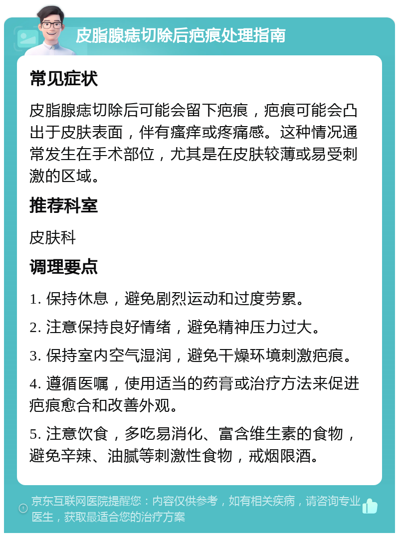 皮脂腺痣切除后疤痕处理指南 常见症状 皮脂腺痣切除后可能会留下疤痕，疤痕可能会凸出于皮肤表面，伴有瘙痒或疼痛感。这种情况通常发生在手术部位，尤其是在皮肤较薄或易受刺激的区域。 推荐科室 皮肤科 调理要点 1. 保持休息，避免剧烈运动和过度劳累。 2. 注意保持良好情绪，避免精神压力过大。 3. 保持室内空气湿润，避免干燥环境刺激疤痕。 4. 遵循医嘱，使用适当的药膏或治疗方法来促进疤痕愈合和改善外观。 5. 注意饮食，多吃易消化、富含维生素的食物，避免辛辣、油腻等刺激性食物，戒烟限酒。