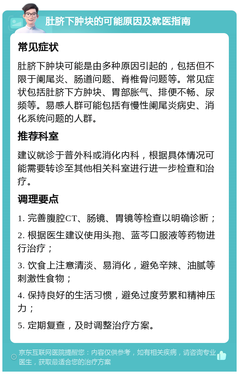 肚脐下肿块的可能原因及就医指南 常见症状 肚脐下肿块可能是由多种原因引起的，包括但不限于阑尾炎、肠道问题、脊椎骨问题等。常见症状包括肚脐下方肿块、胃部胀气、排便不畅、尿频等。易感人群可能包括有慢性阑尾炎病史、消化系统问题的人群。 推荐科室 建议就诊于普外科或消化内科，根据具体情况可能需要转诊至其他相关科室进行进一步检查和治疗。 调理要点 1. 完善腹腔CT、肠镜、胃镜等检查以明确诊断； 2. 根据医生建议使用头孢、蓝芩口服液等药物进行治疗； 3. 饮食上注意清淡、易消化，避免辛辣、油腻等刺激性食物； 4. 保持良好的生活习惯，避免过度劳累和精神压力； 5. 定期复查，及时调整治疗方案。