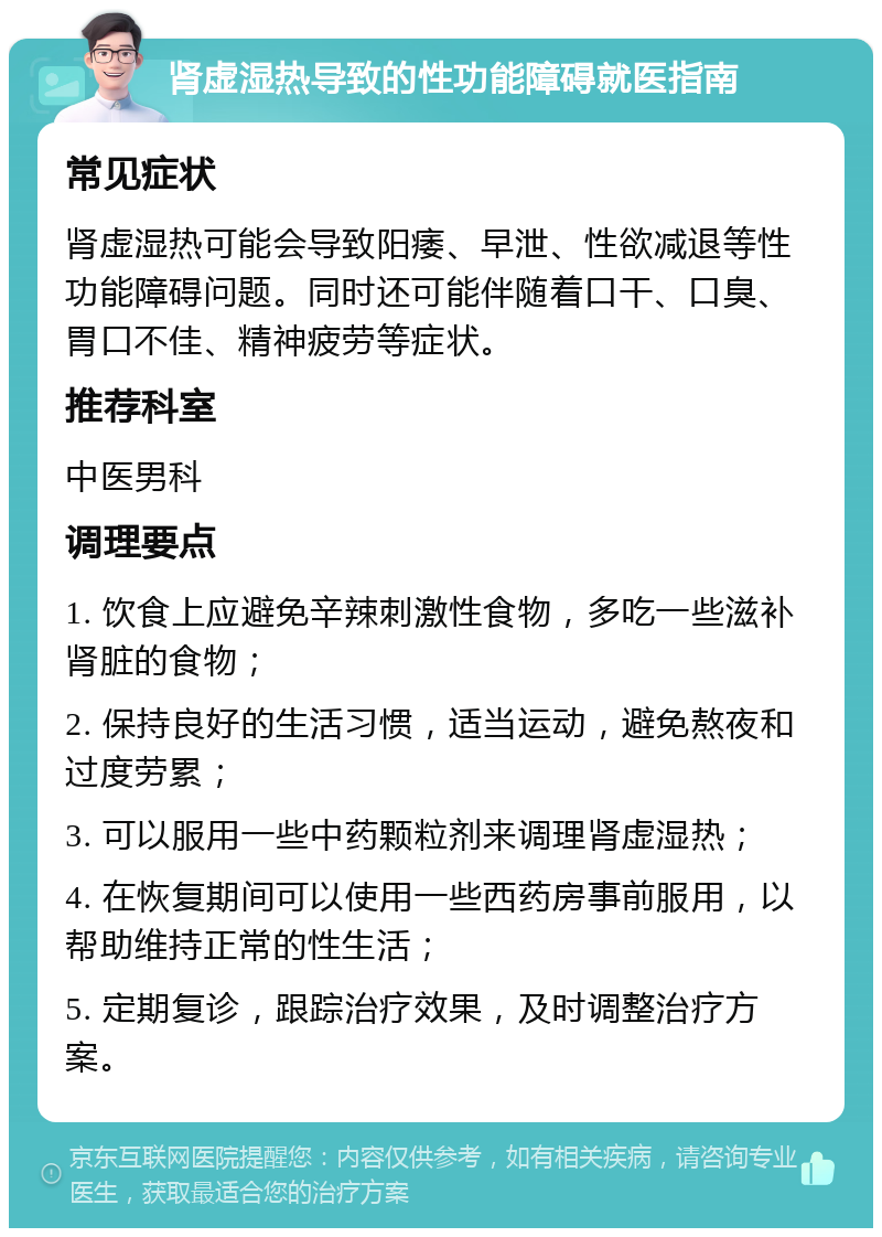 肾虚湿热导致的性功能障碍就医指南 常见症状 肾虚湿热可能会导致阳痿、早泄、性欲减退等性功能障碍问题。同时还可能伴随着口干、口臭、胃口不佳、精神疲劳等症状。 推荐科室 中医男科 调理要点 1. 饮食上应避免辛辣刺激性食物，多吃一些滋补肾脏的食物； 2. 保持良好的生活习惯，适当运动，避免熬夜和过度劳累； 3. 可以服用一些中药颗粒剂来调理肾虚湿热； 4. 在恢复期间可以使用一些西药房事前服用，以帮助维持正常的性生活； 5. 定期复诊，跟踪治疗效果，及时调整治疗方案。