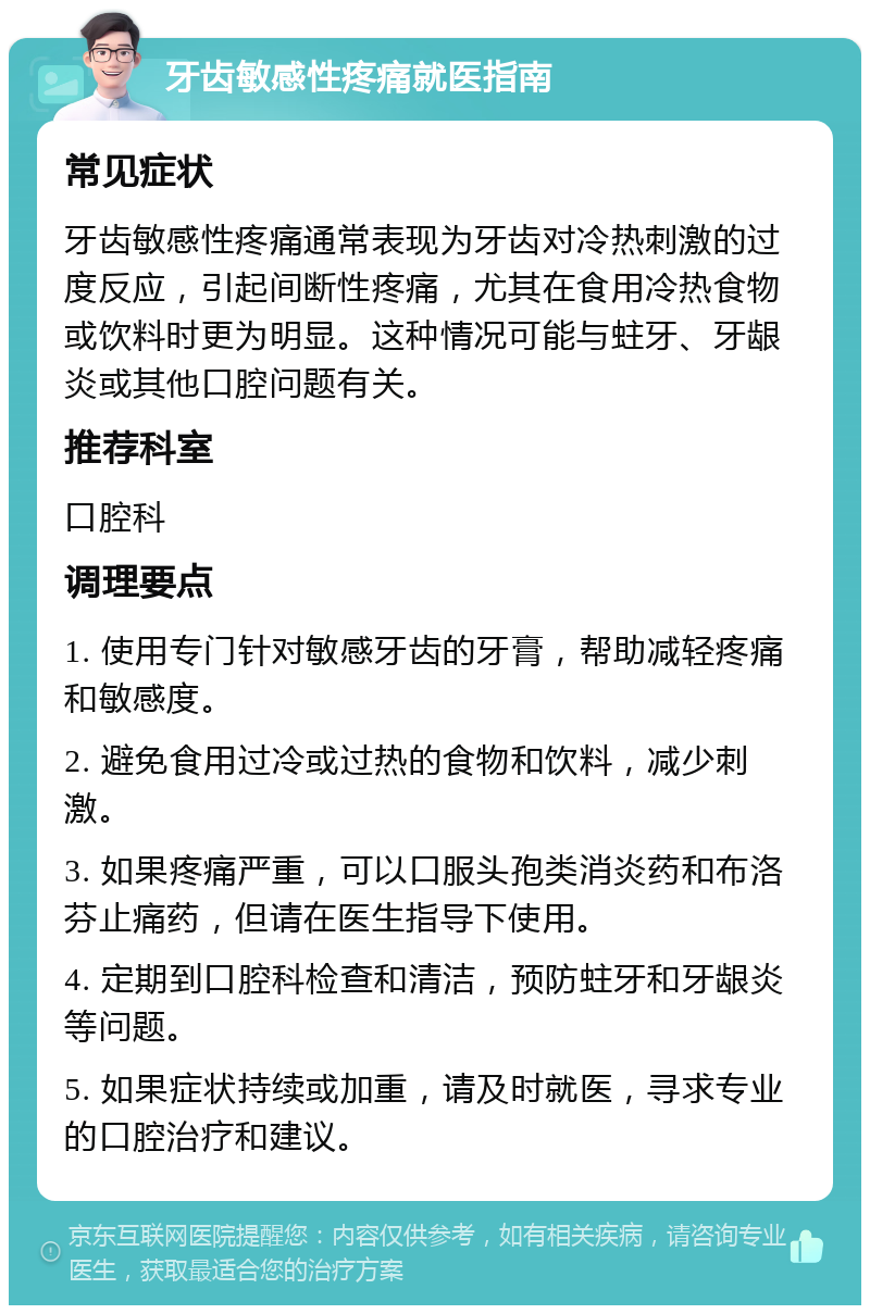 牙齿敏感性疼痛就医指南 常见症状 牙齿敏感性疼痛通常表现为牙齿对冷热刺激的过度反应，引起间断性疼痛，尤其在食用冷热食物或饮料时更为明显。这种情况可能与蛀牙、牙龈炎或其他口腔问题有关。 推荐科室 口腔科 调理要点 1. 使用专门针对敏感牙齿的牙膏，帮助减轻疼痛和敏感度。 2. 避免食用过冷或过热的食物和饮料，减少刺激。 3. 如果疼痛严重，可以口服头孢类消炎药和布洛芬止痛药，但请在医生指导下使用。 4. 定期到口腔科检查和清洁，预防蛀牙和牙龈炎等问题。 5. 如果症状持续或加重，请及时就医，寻求专业的口腔治疗和建议。