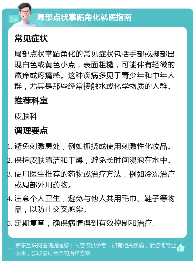 局部点状掌跖角化就医指南 常见症状 局部点状掌跖角化的常见症状包括手部或脚部出现白色或黄色小点，表面粗糙，可能伴有轻微的瘙痒或疼痛感。这种疾病多见于青少年和中年人群，尤其是那些经常接触水或化学物质的人群。 推荐科室 皮肤科 调理要点 避免刺激患处，例如抓挠或使用刺激性化妆品。 保持皮肤清洁和干燥，避免长时间浸泡在水中。 使用医生推荐的药物或治疗方法，例如冷冻治疗或局部外用药物。 注意个人卫生，避免与他人共用毛巾、鞋子等物品，以防止交叉感染。 定期复查，确保病情得到有效控制和治疗。