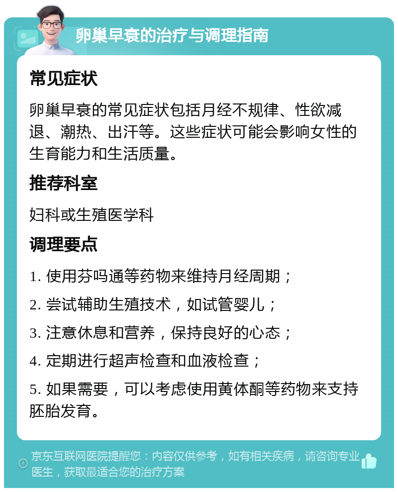 卵巢早衰的治疗与调理指南 常见症状 卵巢早衰的常见症状包括月经不规律、性欲减退、潮热、出汗等。这些症状可能会影响女性的生育能力和生活质量。 推荐科室 妇科或生殖医学科 调理要点 1. 使用芬吗通等药物来维持月经周期； 2. 尝试辅助生殖技术，如试管婴儿； 3. 注意休息和营养，保持良好的心态； 4. 定期进行超声检查和血液检查； 5. 如果需要，可以考虑使用黄体酮等药物来支持胚胎发育。