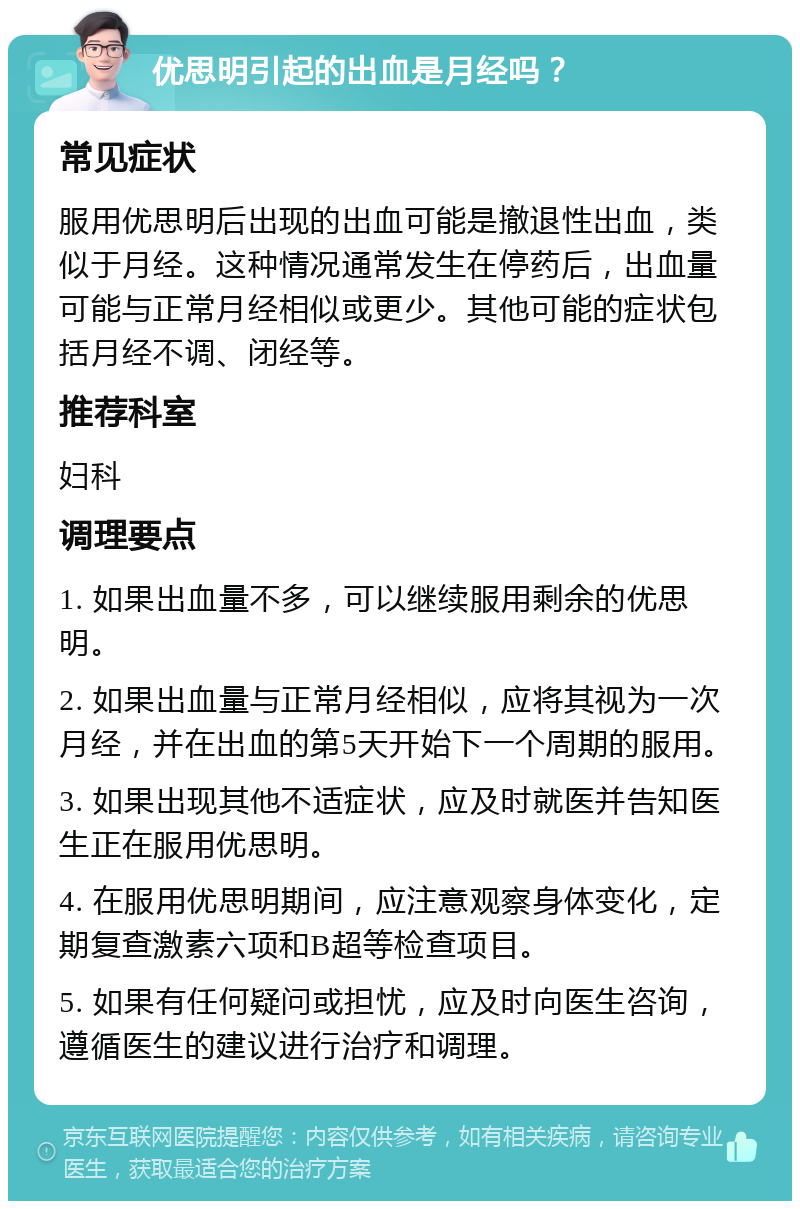 优思明引起的出血是月经吗？ 常见症状 服用优思明后出现的出血可能是撤退性出血，类似于月经。这种情况通常发生在停药后，出血量可能与正常月经相似或更少。其他可能的症状包括月经不调、闭经等。 推荐科室 妇科 调理要点 1. 如果出血量不多，可以继续服用剩余的优思明。 2. 如果出血量与正常月经相似，应将其视为一次月经，并在出血的第5天开始下一个周期的服用。 3. 如果出现其他不适症状，应及时就医并告知医生正在服用优思明。 4. 在服用优思明期间，应注意观察身体变化，定期复查激素六项和B超等检查项目。 5. 如果有任何疑问或担忧，应及时向医生咨询，遵循医生的建议进行治疗和调理。