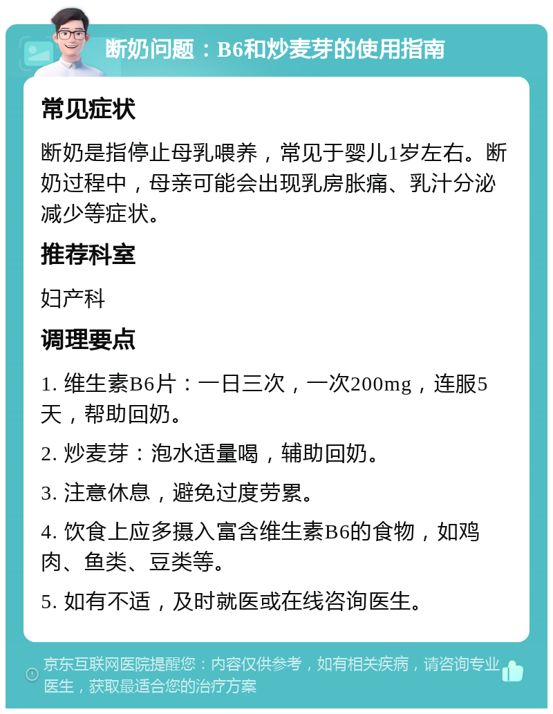 断奶问题：B6和炒麦芽的使用指南 常见症状 断奶是指停止母乳喂养，常见于婴儿1岁左右。断奶过程中，母亲可能会出现乳房胀痛、乳汁分泌减少等症状。 推荐科室 妇产科 调理要点 1. 维生素B6片：一日三次，一次200mg，连服5天，帮助回奶。 2. 炒麦芽：泡水适量喝，辅助回奶。 3. 注意休息，避免过度劳累。 4. 饮食上应多摄入富含维生素B6的食物，如鸡肉、鱼类、豆类等。 5. 如有不适，及时就医或在线咨询医生。