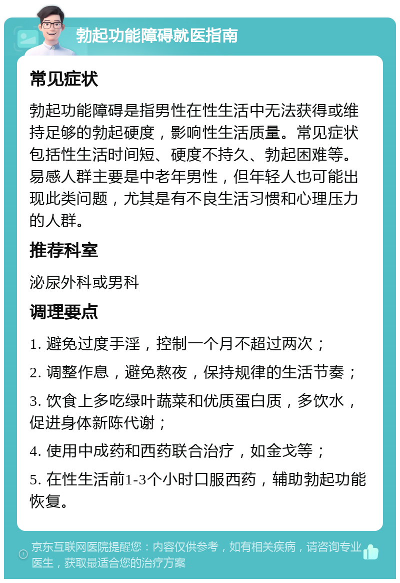 勃起功能障碍就医指南 常见症状 勃起功能障碍是指男性在性生活中无法获得或维持足够的勃起硬度，影响性生活质量。常见症状包括性生活时间短、硬度不持久、勃起困难等。易感人群主要是中老年男性，但年轻人也可能出现此类问题，尤其是有不良生活习惯和心理压力的人群。 推荐科室 泌尿外科或男科 调理要点 1. 避免过度手淫，控制一个月不超过两次； 2. 调整作息，避免熬夜，保持规律的生活节奏； 3. 饮食上多吃绿叶蔬菜和优质蛋白质，多饮水，促进身体新陈代谢； 4. 使用中成药和西药联合治疗，如金戈等； 5. 在性生活前1-3个小时口服西药，辅助勃起功能恢复。