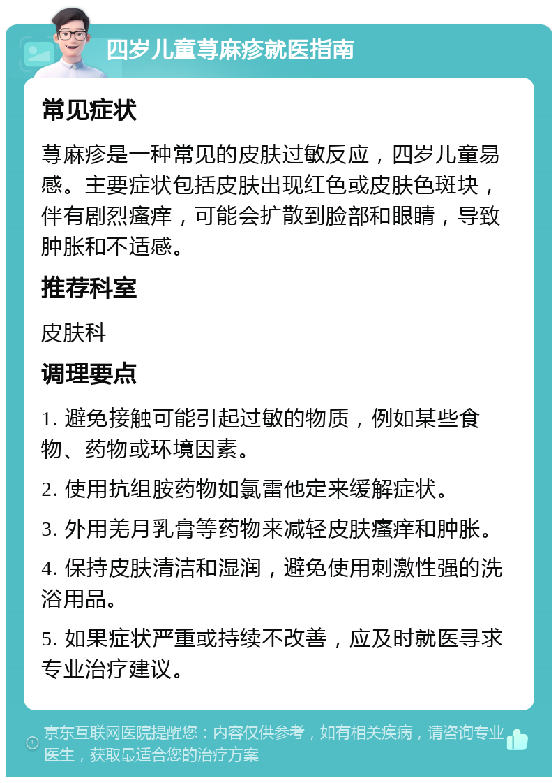 四岁儿童荨麻疹就医指南 常见症状 荨麻疹是一种常见的皮肤过敏反应，四岁儿童易感。主要症状包括皮肤出现红色或皮肤色斑块，伴有剧烈瘙痒，可能会扩散到脸部和眼睛，导致肿胀和不适感。 推荐科室 皮肤科 调理要点 1. 避免接触可能引起过敏的物质，例如某些食物、药物或环境因素。 2. 使用抗组胺药物如氯雷他定来缓解症状。 3. 外用羌月乳膏等药物来减轻皮肤瘙痒和肿胀。 4. 保持皮肤清洁和湿润，避免使用刺激性强的洗浴用品。 5. 如果症状严重或持续不改善，应及时就医寻求专业治疗建议。