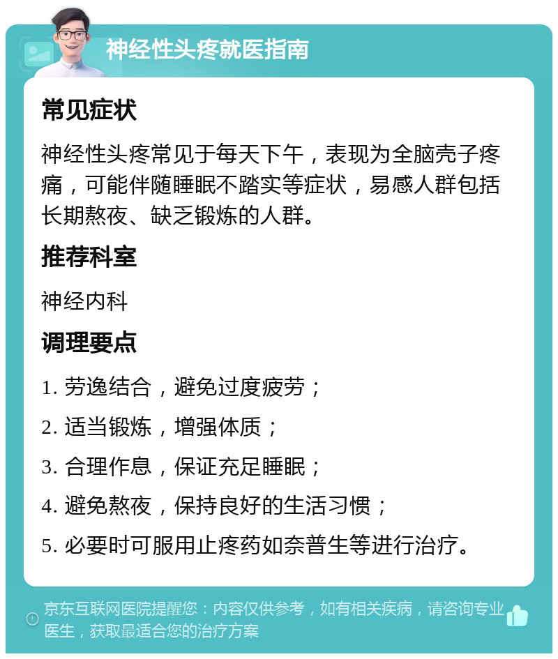 神经性头疼就医指南 常见症状 神经性头疼常见于每天下午，表现为全脑壳子疼痛，可能伴随睡眠不踏实等症状，易感人群包括长期熬夜、缺乏锻炼的人群。 推荐科室 神经内科 调理要点 1. 劳逸结合，避免过度疲劳； 2. 适当锻炼，增强体质； 3. 合理作息，保证充足睡眠； 4. 避免熬夜，保持良好的生活习惯； 5. 必要时可服用止疼药如奈普生等进行治疗。