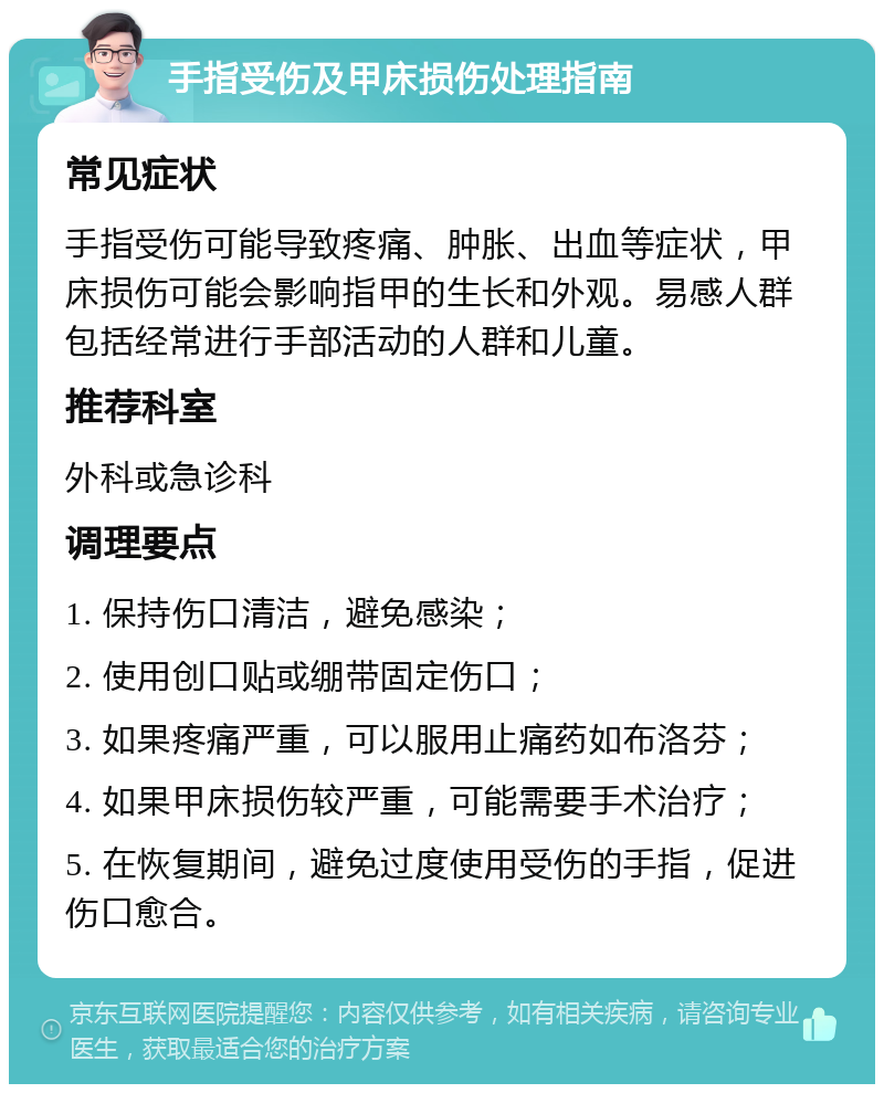 手指受伤及甲床损伤处理指南 常见症状 手指受伤可能导致疼痛、肿胀、出血等症状，甲床损伤可能会影响指甲的生长和外观。易感人群包括经常进行手部活动的人群和儿童。 推荐科室 外科或急诊科 调理要点 1. 保持伤口清洁，避免感染； 2. 使用创口贴或绷带固定伤口； 3. 如果疼痛严重，可以服用止痛药如布洛芬； 4. 如果甲床损伤较严重，可能需要手术治疗； 5. 在恢复期间，避免过度使用受伤的手指，促进伤口愈合。