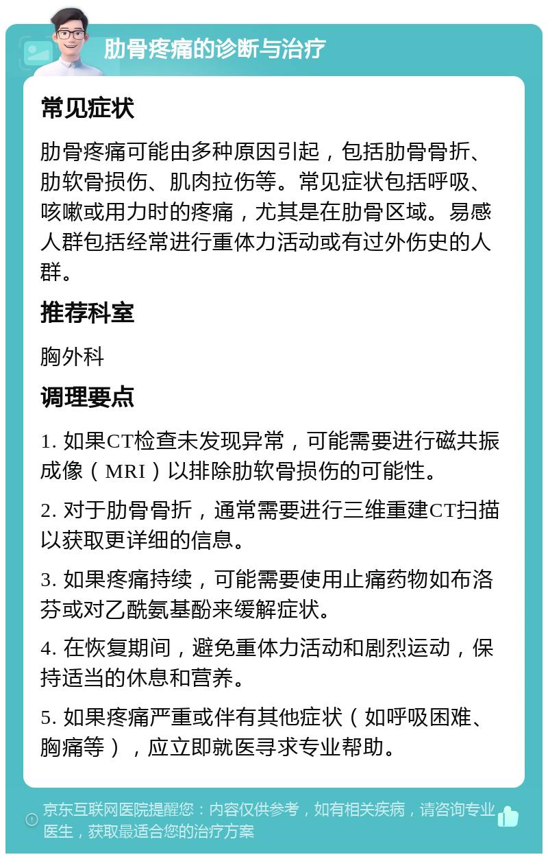 肋骨疼痛的诊断与治疗 常见症状 肋骨疼痛可能由多种原因引起，包括肋骨骨折、肋软骨损伤、肌肉拉伤等。常见症状包括呼吸、咳嗽或用力时的疼痛，尤其是在肋骨区域。易感人群包括经常进行重体力活动或有过外伤史的人群。 推荐科室 胸外科 调理要点 1. 如果CT检查未发现异常，可能需要进行磁共振成像（MRI）以排除肋软骨损伤的可能性。 2. 对于肋骨骨折，通常需要进行三维重建CT扫描以获取更详细的信息。 3. 如果疼痛持续，可能需要使用止痛药物如布洛芬或对乙酰氨基酚来缓解症状。 4. 在恢复期间，避免重体力活动和剧烈运动，保持适当的休息和营养。 5. 如果疼痛严重或伴有其他症状（如呼吸困难、胸痛等），应立即就医寻求专业帮助。