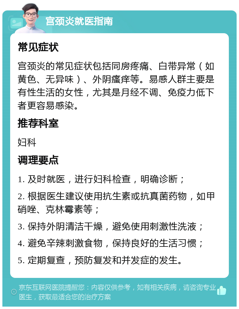 宫颈炎就医指南 常见症状 宫颈炎的常见症状包括同房疼痛、白带异常（如黄色、无异味）、外阴瘙痒等。易感人群主要是有性生活的女性，尤其是月经不调、免疫力低下者更容易感染。 推荐科室 妇科 调理要点 1. 及时就医，进行妇科检查，明确诊断； 2. 根据医生建议使用抗生素或抗真菌药物，如甲硝唑、克林霉素等； 3. 保持外阴清洁干燥，避免使用刺激性洗液； 4. 避免辛辣刺激食物，保持良好的生活习惯； 5. 定期复查，预防复发和并发症的发生。