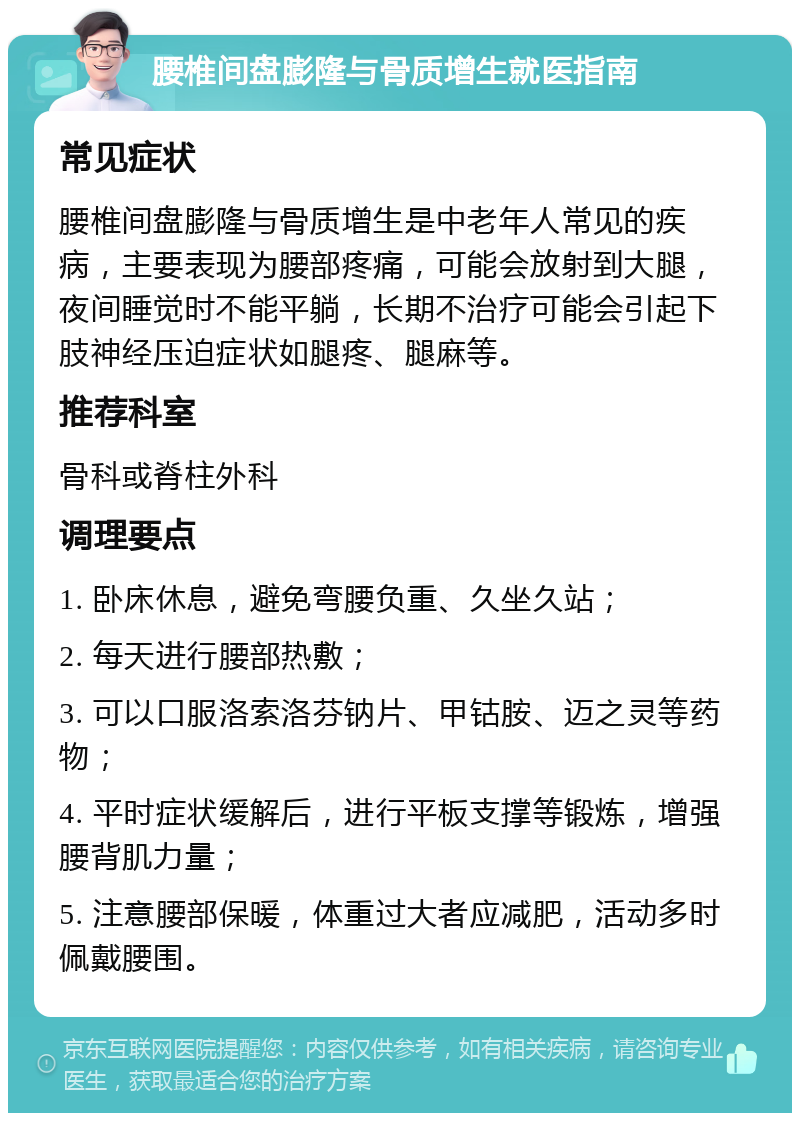 腰椎间盘膨隆与骨质增生就医指南 常见症状 腰椎间盘膨隆与骨质增生是中老年人常见的疾病，主要表现为腰部疼痛，可能会放射到大腿，夜间睡觉时不能平躺，长期不治疗可能会引起下肢神经压迫症状如腿疼、腿麻等。 推荐科室 骨科或脊柱外科 调理要点 1. 卧床休息，避免弯腰负重、久坐久站； 2. 每天进行腰部热敷； 3. 可以口服洛索洛芬钠片、甲钴胺、迈之灵等药物； 4. 平时症状缓解后，进行平板支撑等锻炼，增强腰背肌力量； 5. 注意腰部保暖，体重过大者应减肥，活动多时佩戴腰围。