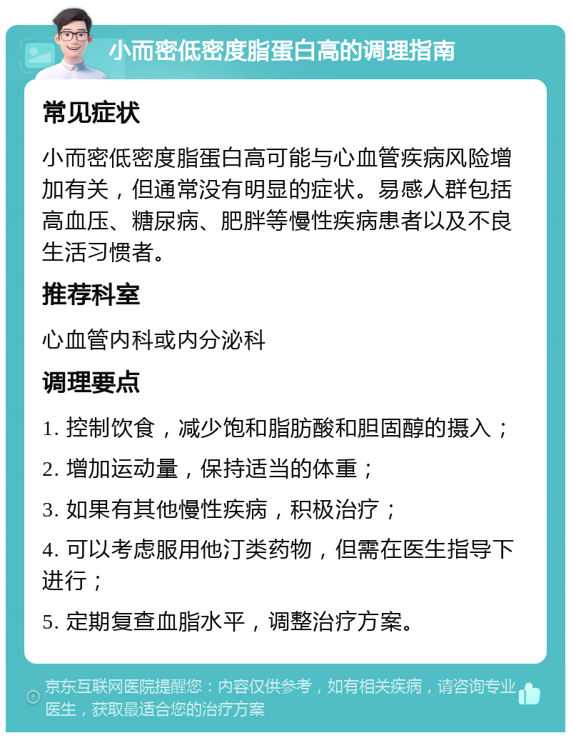 小而密低密度脂蛋白高的调理指南 常见症状 小而密低密度脂蛋白高可能与心血管疾病风险增加有关，但通常没有明显的症状。易感人群包括高血压、糖尿病、肥胖等慢性疾病患者以及不良生活习惯者。 推荐科室 心血管内科或内分泌科 调理要点 1. 控制饮食，减少饱和脂肪酸和胆固醇的摄入； 2. 增加运动量，保持适当的体重； 3. 如果有其他慢性疾病，积极治疗； 4. 可以考虑服用他汀类药物，但需在医生指导下进行； 5. 定期复查血脂水平，调整治疗方案。