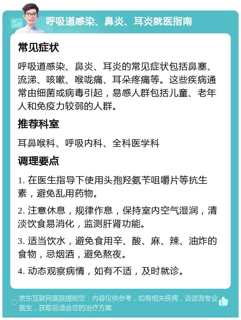 呼吸道感染、鼻炎、耳炎就医指南 常见症状 呼吸道感染、鼻炎、耳炎的常见症状包括鼻塞、流涕、咳嗽、喉咙痛、耳朵疼痛等。这些疾病通常由细菌或病毒引起，易感人群包括儿童、老年人和免疫力较弱的人群。 推荐科室 耳鼻喉科、呼吸内科、全科医学科 调理要点 1. 在医生指导下使用头孢羟氨苄咀嚼片等抗生素，避免乱用药物。 2. 注意休息，规律作息，保持室内空气湿润，清淡饮食易消化，监测肝肾功能。 3. 适当饮水，避免食用辛、酸、麻、辣、油炸的食物，忌烟酒，避免熬夜。 4. 动态观察病情，如有不适，及时就诊。