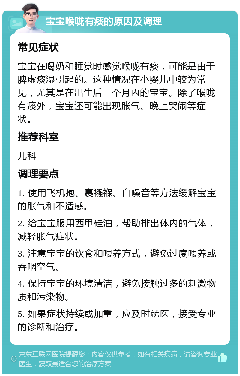 宝宝喉咙有痰的原因及调理 常见症状 宝宝在喝奶和睡觉时感觉喉咙有痰，可能是由于脾虚痰湿引起的。这种情况在小婴儿中较为常见，尤其是在出生后一个月内的宝宝。除了喉咙有痰外，宝宝还可能出现胀气、晚上哭闹等症状。 推荐科室 儿科 调理要点 1. 使用飞机抱、裹襁褓、白噪音等方法缓解宝宝的胀气和不适感。 2. 给宝宝服用西甲硅油，帮助排出体内的气体，减轻胀气症状。 3. 注意宝宝的饮食和喂养方式，避免过度喂养或吞咽空气。 4. 保持宝宝的环境清洁，避免接触过多的刺激物质和污染物。 5. 如果症状持续或加重，应及时就医，接受专业的诊断和治疗。