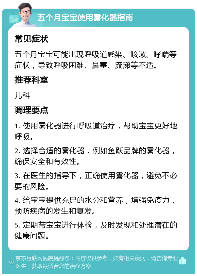 五个月宝宝使用雾化器指南 常见症状 五个月宝宝可能出现呼吸道感染、咳嗽、哮喘等症状，导致呼吸困难、鼻塞、流涕等不适。 推荐科室 儿科 调理要点 1. 使用雾化器进行呼吸道治疗，帮助宝宝更好地呼吸。 2. 选择合适的雾化器，例如鱼跃品牌的雾化器，确保安全和有效性。 3. 在医生的指导下，正确使用雾化器，避免不必要的风险。 4. 给宝宝提供充足的水分和营养，增强免疫力，预防疾病的发生和复发。 5. 定期带宝宝进行体检，及时发现和处理潜在的健康问题。