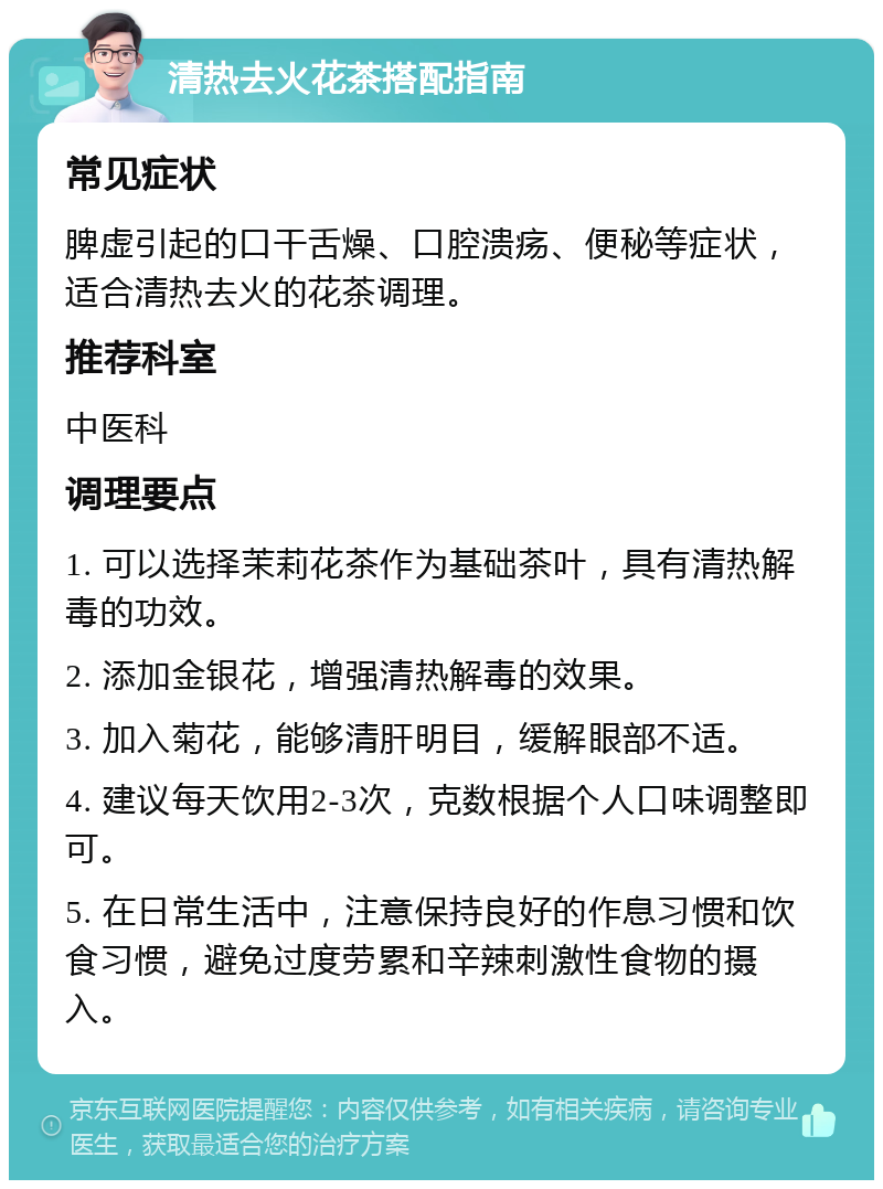 清热去火花茶搭配指南 常见症状 脾虚引起的口干舌燥、口腔溃疡、便秘等症状，适合清热去火的花茶调理。 推荐科室 中医科 调理要点 1. 可以选择茉莉花茶作为基础茶叶，具有清热解毒的功效。 2. 添加金银花，增强清热解毒的效果。 3. 加入菊花，能够清肝明目，缓解眼部不适。 4. 建议每天饮用2-3次，克数根据个人口味调整即可。 5. 在日常生活中，注意保持良好的作息习惯和饮食习惯，避免过度劳累和辛辣刺激性食物的摄入。