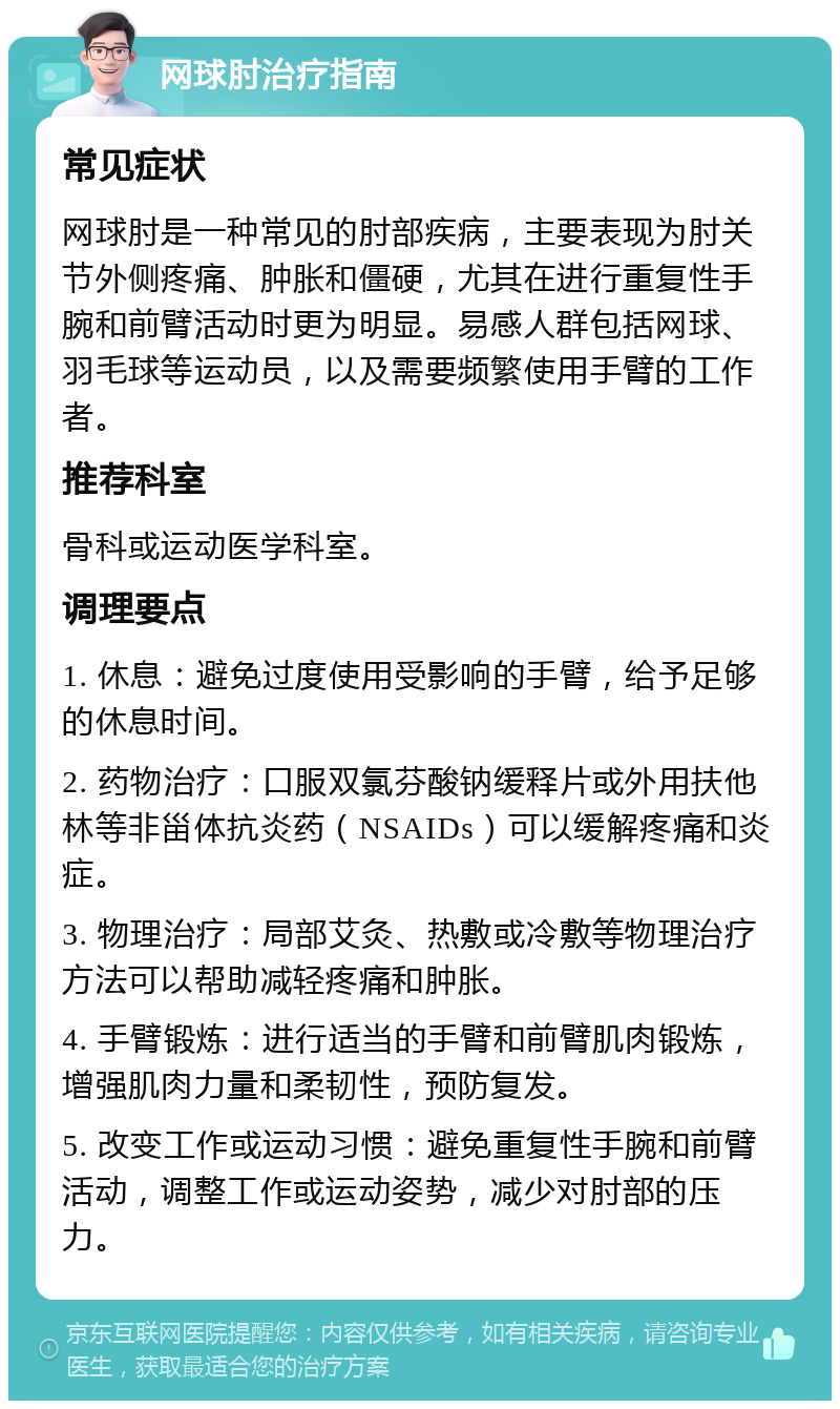 网球肘治疗指南 常见症状 网球肘是一种常见的肘部疾病，主要表现为肘关节外侧疼痛、肿胀和僵硬，尤其在进行重复性手腕和前臂活动时更为明显。易感人群包括网球、羽毛球等运动员，以及需要频繁使用手臂的工作者。 推荐科室 骨科或运动医学科室。 调理要点 1. 休息：避免过度使用受影响的手臂，给予足够的休息时间。 2. 药物治疗：口服双氯芬酸钠缓释片或外用扶他林等非甾体抗炎药（NSAIDs）可以缓解疼痛和炎症。 3. 物理治疗：局部艾灸、热敷或冷敷等物理治疗方法可以帮助减轻疼痛和肿胀。 4. 手臂锻炼：进行适当的手臂和前臂肌肉锻炼，增强肌肉力量和柔韧性，预防复发。 5. 改变工作或运动习惯：避免重复性手腕和前臂活动，调整工作或运动姿势，减少对肘部的压力。